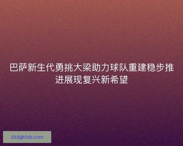 巴萨新生代勇挑大梁助力球队重建稳步推进展现复兴新希望