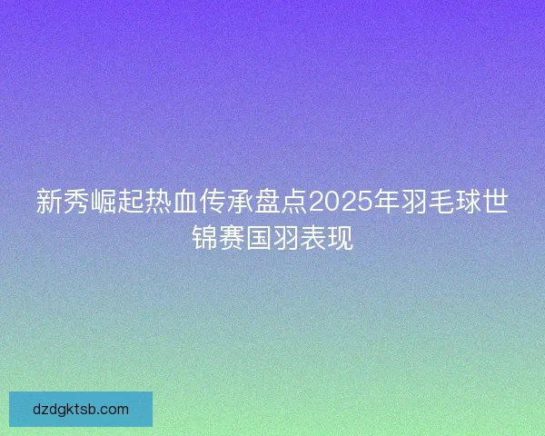 新秀崛起热血传承盘点2025年羽毛球世锦赛国羽表现
