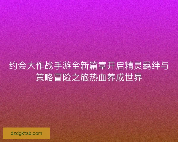 约会大作战手游全新篇章开启精灵羁绊与策略冒险之旅热血养成世界