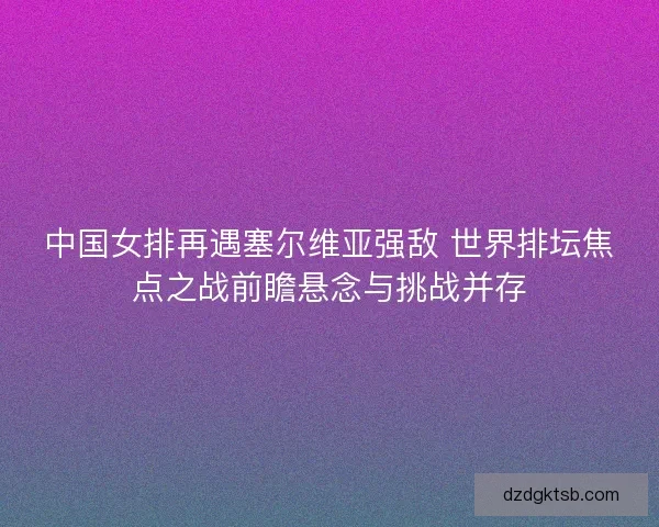 中国女排再遇塞尔维亚强敌 世界排坛焦点之战前瞻悬念与挑战并存
